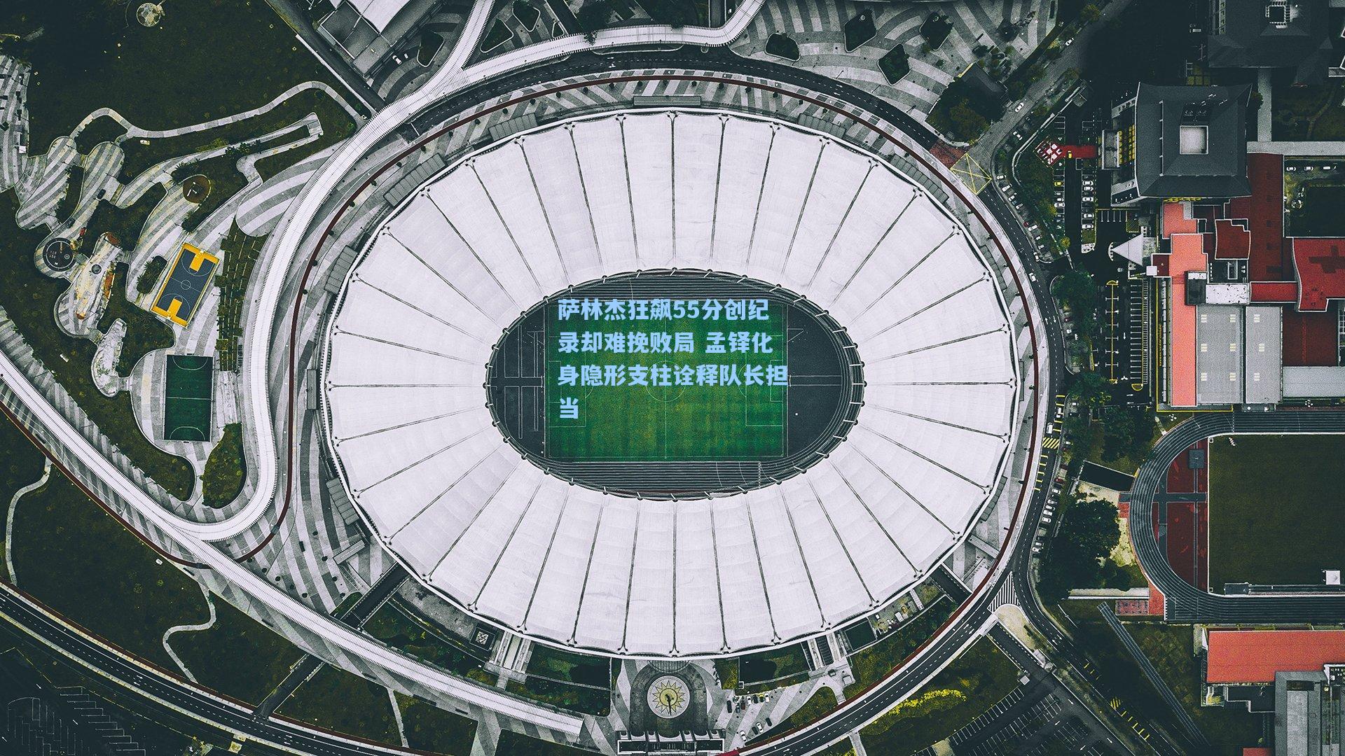 萨林杰狂飙55分创纪录却难挽败局 孟铎化身隐形支柱诠释队长担当