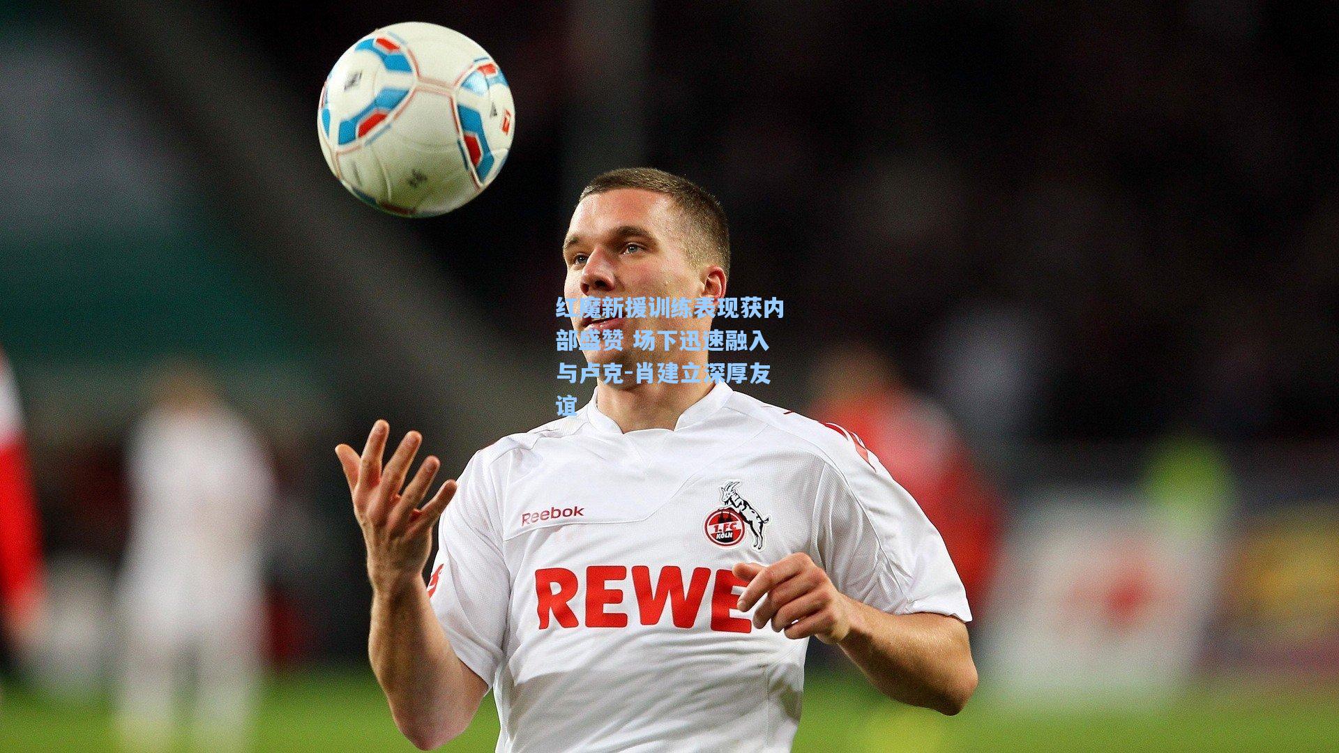 红魔新援训练表现获内部盛赞 场下迅速融入与卢克-肖建立深厚友谊