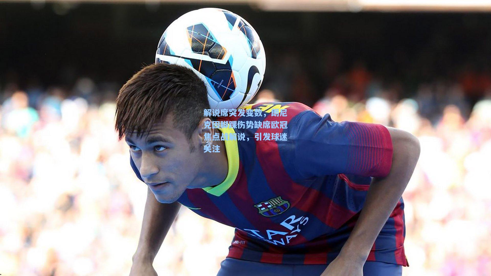 解说席突发变数，朗尼克因脚踝伤势缺席欧冠焦点战解说，引发球迷关注