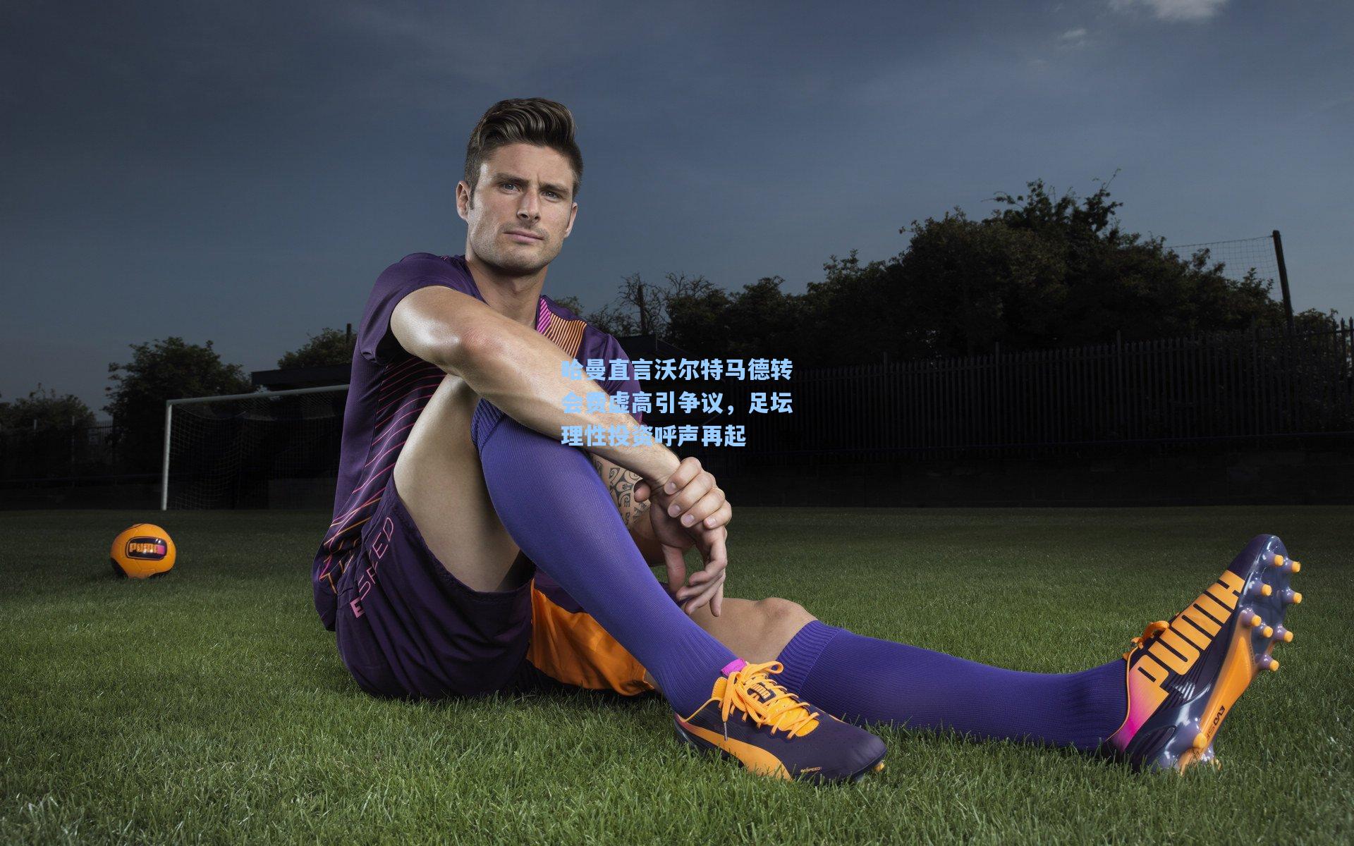 哈曼直言沃尔特马德转会费虚高引争议，足坛理性投资呼声再起